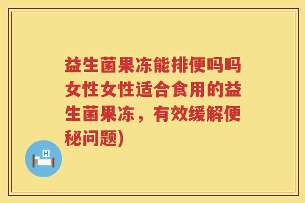 益生菌果冻能排便吗吗女性女性适合食用的益生菌果冻，有效缓解便秘问题)