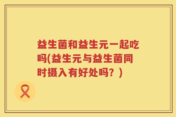 益生菌和益生元一起吃吗(益生元与益生菌同时摄入有好处吗？)