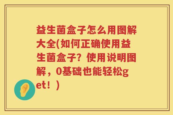 益生菌盒子怎么用图解大全(如何正确使用益生菌盒子？使用说明图解，0基础也能轻松get！)