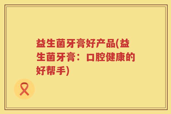 益生菌牙膏好产品(益生菌牙膏：口腔健康的好帮手)