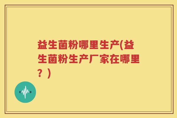 益生菌粉哪里生产(益生菌粉生产厂家在哪里？)
