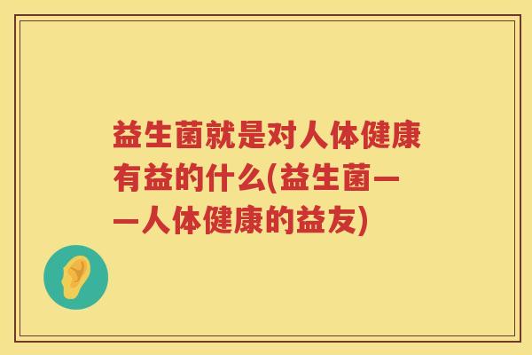 益生菌就是对人体健康有益的什么(益生菌——人体健康的益友)