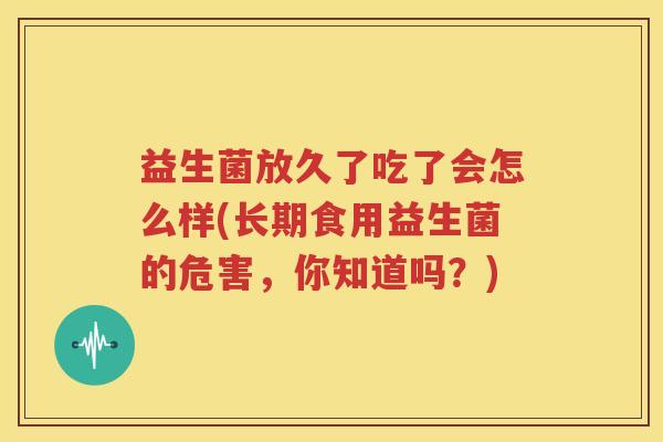 益生菌放久了吃了会怎么样(长期食用益生菌的危害，你知道吗？)