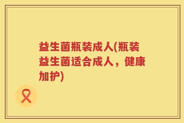 益生菌瓶装成人(瓶装益生菌适合成人，健康加护)