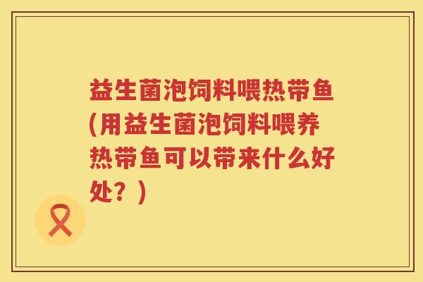 益生菌泡饲料喂热带鱼(用益生菌泡饲料喂养热带鱼可以带来什么好处？)