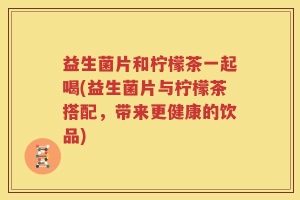 益生菌片和柠檬茶一起喝(益生菌片与柠檬茶搭配，带来更健康的饮品)