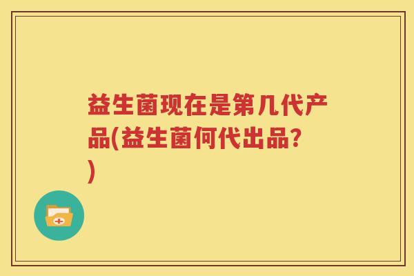 益生菌现在是第几代产品(益生菌何代出品？)
