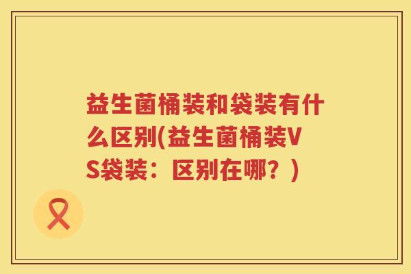 益生菌桶装和袋装有什么区别(益生菌桶装VS袋装：区别在哪？)