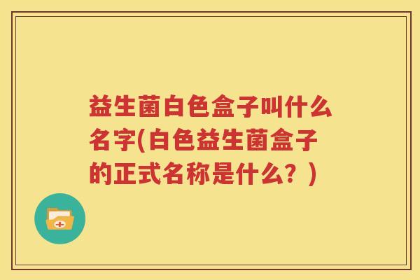 益生菌白色盒子叫什么名字(白色益生菌盒子的正式名称是什么？)