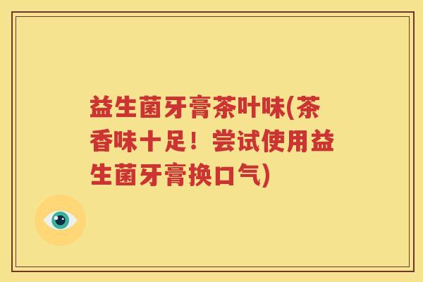 益生菌牙膏茶叶味(茶香味十足！尝试使用益生菌牙膏换口气)