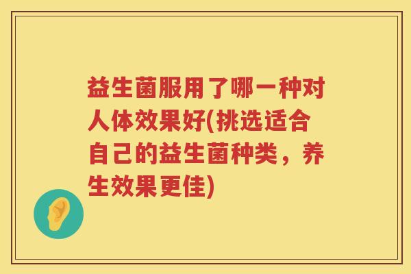 益生菌服用了哪一种对人体效果好(挑选适合自己的益生菌种类，养生效果更佳)