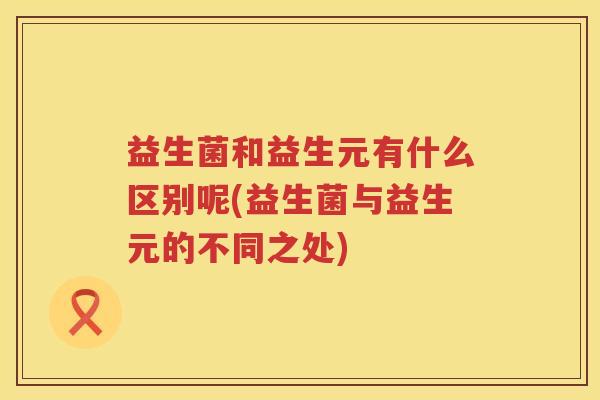 益生菌和益生元有什么区别呢(益生菌与益生元的不同之处)