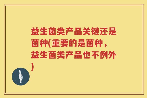 益生菌类产品关键还是菌种(重要的是菌种，益生菌类产品也不例外)