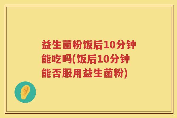 益生菌粉饭后10分钟能吃吗(饭后10分钟能否服用益生菌粉)