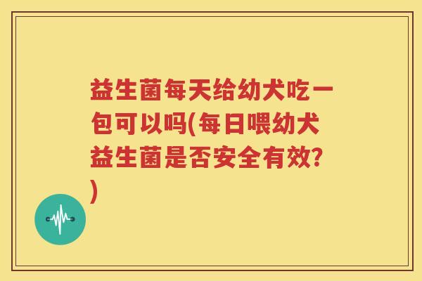 益生菌每天给幼犬吃一包可以吗(每日喂幼犬益生菌是否安全有效？)