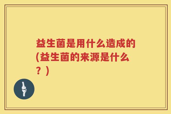 益生菌是用什么造成的(益生菌的来源是什么？)