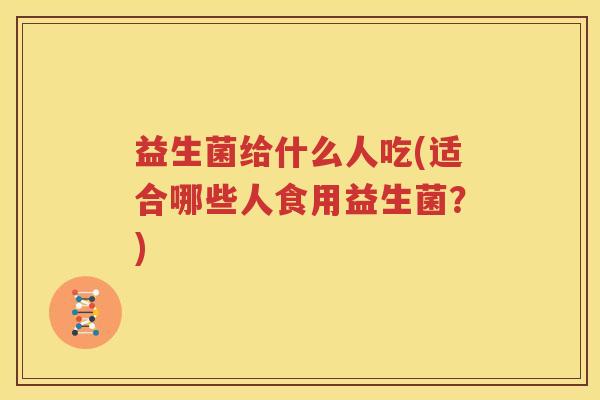 益生菌给什么人吃(适合哪些人食用益生菌？)
