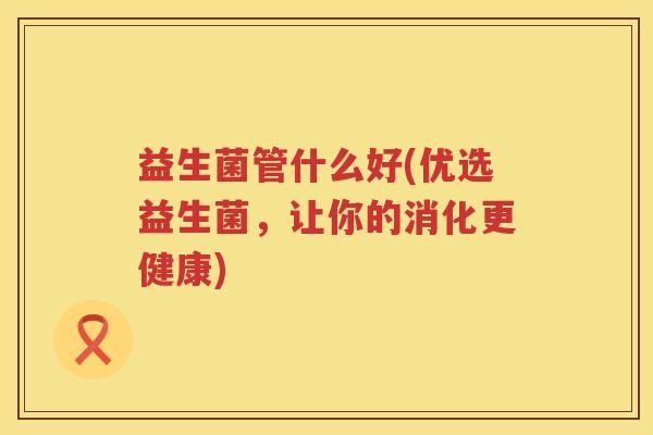 益生菌管什么好(优选益生菌，让你的消化更健康)
