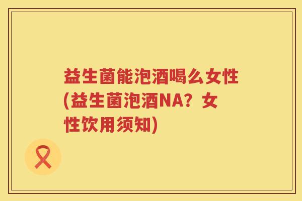 益生菌能泡酒喝么女性(益生菌泡酒NA？女性饮用须知)