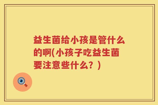 益生菌给小孩是管什么的啊(小孩子吃益生菌要注意些什么？)