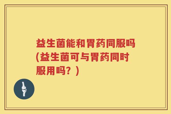 益生菌能和胃药同服吗(益生菌可与胃药同时服用吗？)