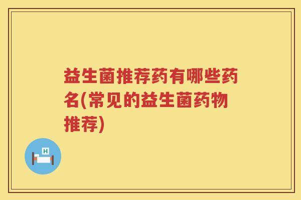 益生菌推荐药有哪些药名(常见的益生菌药物推荐)