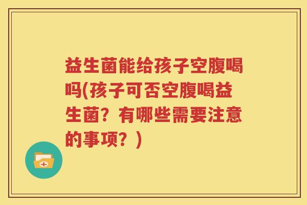 益生菌能给孩子空腹喝吗(孩子可否空腹喝益生菌？有哪些需要注意的事项？)