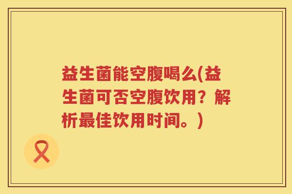 益生菌能空腹喝么(益生菌可否空腹饮用？解析最佳饮用时间。)