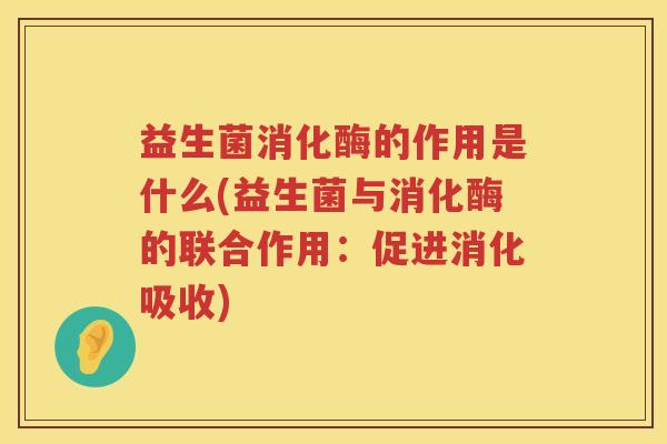 益生菌消化酶的作用是什么(益生菌与消化酶的联合作用：促进消化吸收)