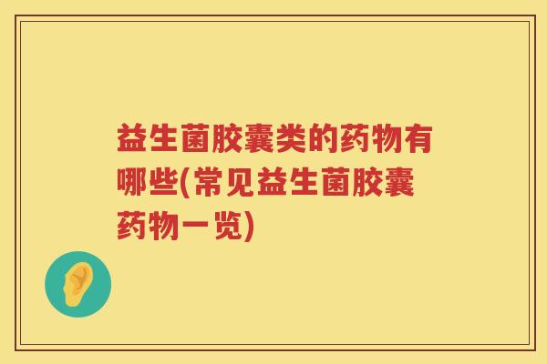 益生菌胶囊类的药物有哪些(常见益生菌胶囊药物一览)