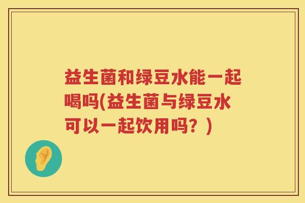 益生菌和绿豆水能一起喝吗(益生菌与绿豆水可以一起饮用吗？)