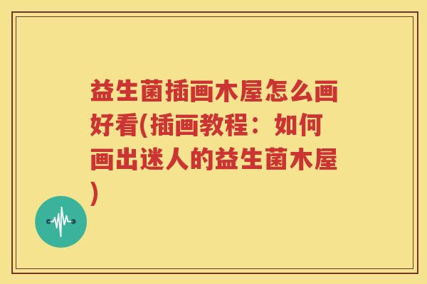 益生菌插画木屋怎么画好看(插画教程：如何画出迷人的益生菌木屋)