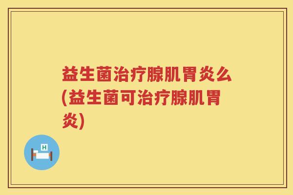 益生菌治疗腺肌胃炎么(益生菌可治疗腺肌胃炎)