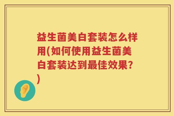 益生菌美白套装怎么样用(如何使用益生菌美白套装达到最佳效果？)