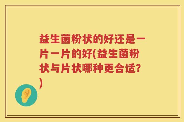 益生菌粉状的好还是一片一片的好(益生菌粉状与片状哪种更合适？)