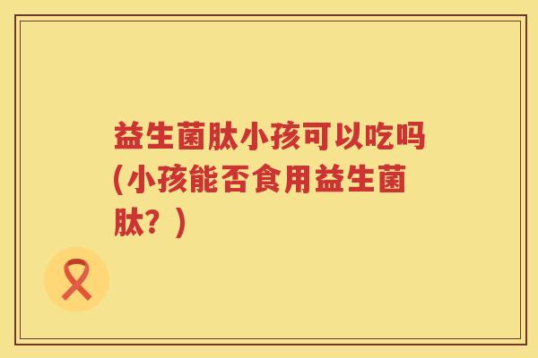 益生菌肽小孩可以吃吗(小孩能否食用益生菌肽？)