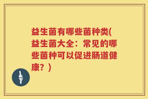 益生菌有哪些菌种类(益生菌大全：常见的哪些菌种可以促进肠道健康？)