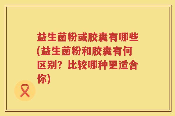 益生菌粉或胶囊有哪些(益生菌粉和胶囊有何区别？比较哪种更适合你)