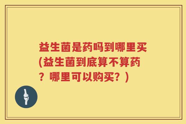 益生菌是药吗到哪里买(益生菌到底算不算药？哪里可以购买？)