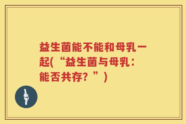益生菌能不能和母乳一起(“益生菌与母乳：能否共存？”)