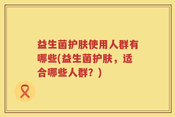益生菌护肤使用人群有哪些(益生菌护肤，适合哪些人群？)