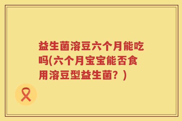 益生菌溶豆六个月能吃吗(六个月宝宝能否食用溶豆型益生菌？)