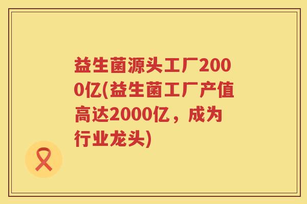益生菌源头工厂2000亿(益生菌工厂产值高达2000亿，成为行业龙头)