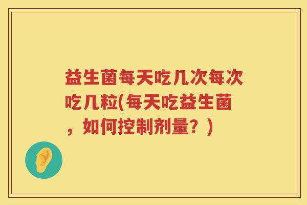 益生菌每天吃几次每次吃几粒(每天吃益生菌，如何控制剂量？)