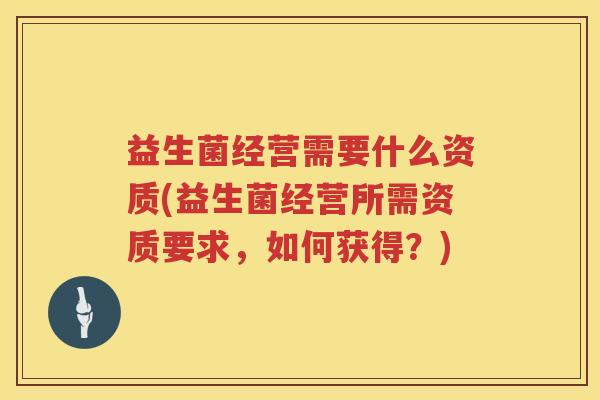 益生菌经营需要什么资质(益生菌经营所需资质要求，如何获得？)