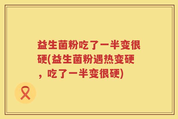 益生菌粉吃了一半变很硬(益生菌粉遇热变硬，吃了一半变很硬)