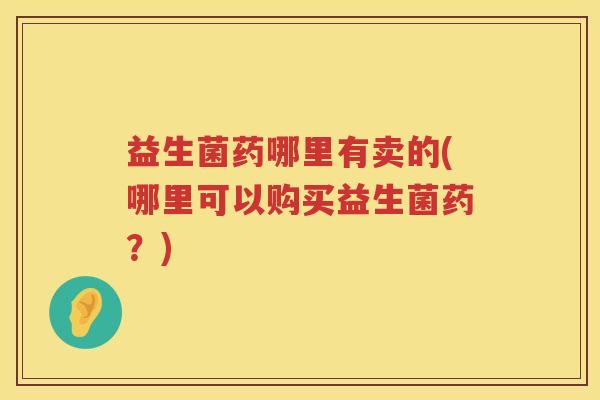 益生菌药哪里有卖的(哪里可以购买益生菌药？)