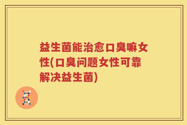 益生菌能治愈口臭嘛女性(口臭问题女性可靠解决益生菌)