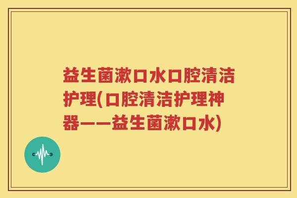 益生菌漱口水口腔清洁护理(口腔清洁护理神器——益生菌漱口水)