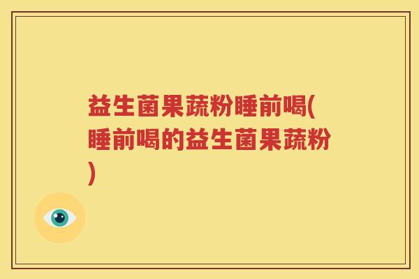 益生菌果蔬粉睡前喝(睡前喝的益生菌果蔬粉)